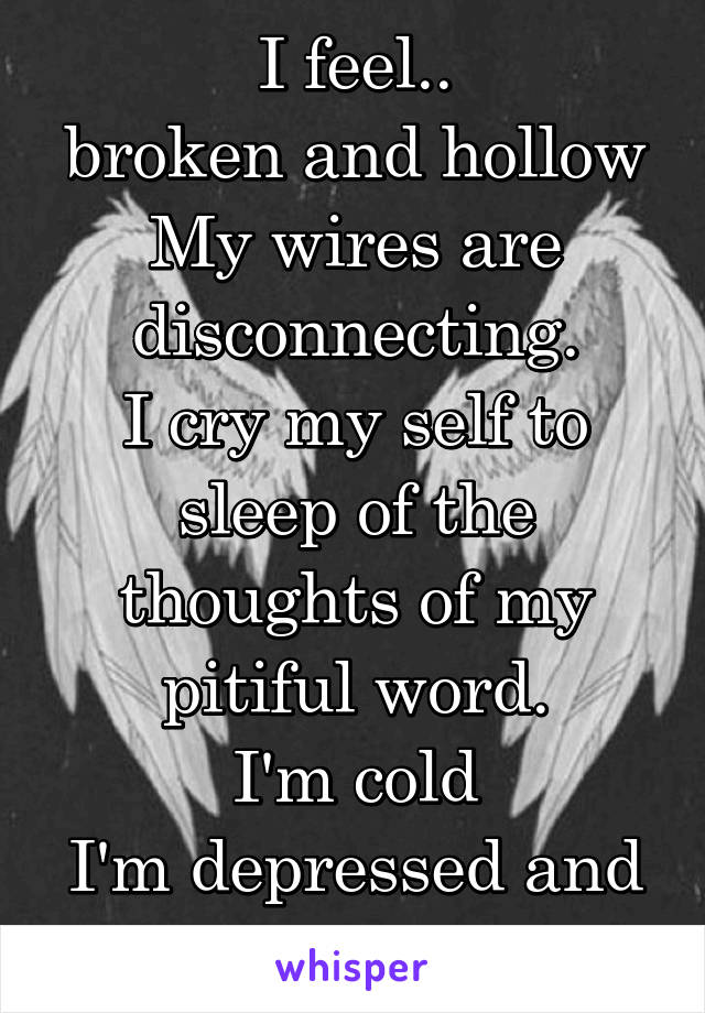 I feel..
broken and hollow
My wires are disconnecting.
I cry my self to sleep of the thoughts of my pitiful word.
I'm cold
I'm depressed and no one knows.....