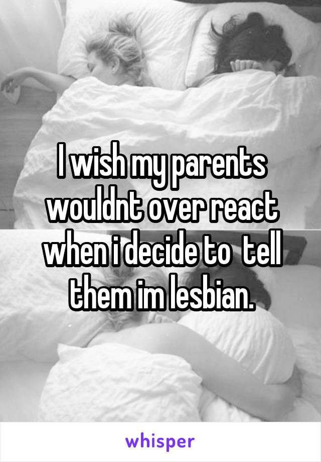 I wish my parents wouldnt over react when i decide to  tell them im lesbian.