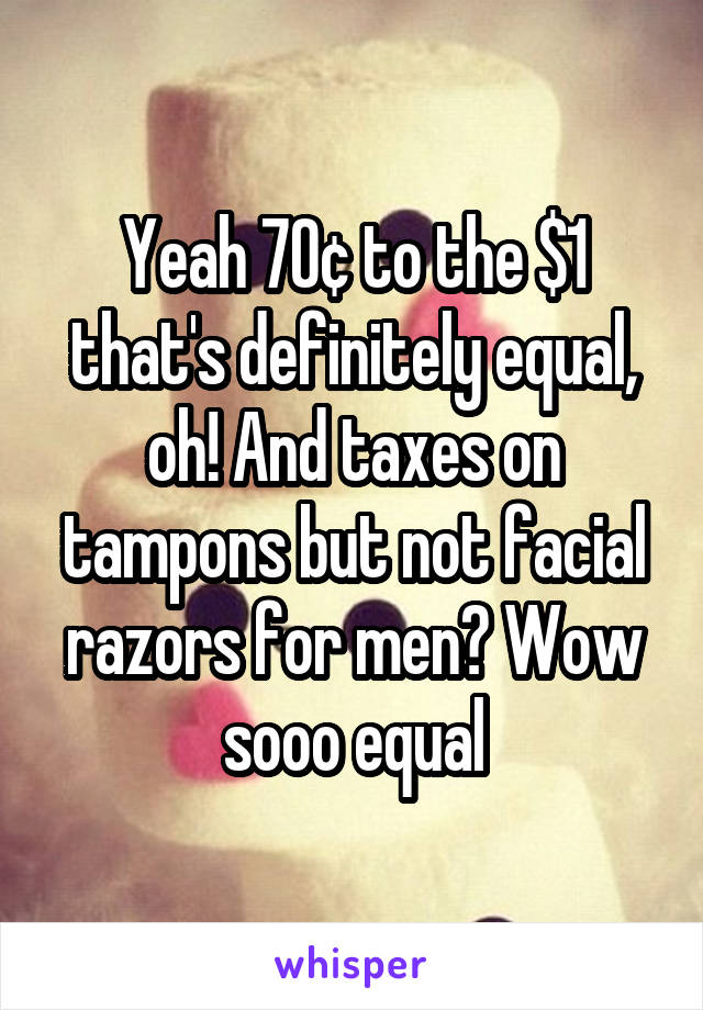 Yeah 70¢ to the $1 that's definitely equal, oh! And taxes on tampons but not facial razors for men? Wow sooo equal