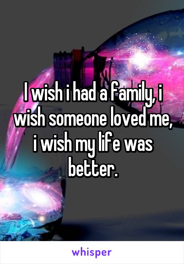 I wish i had a family, i wish someone loved me, i wish my life was better.