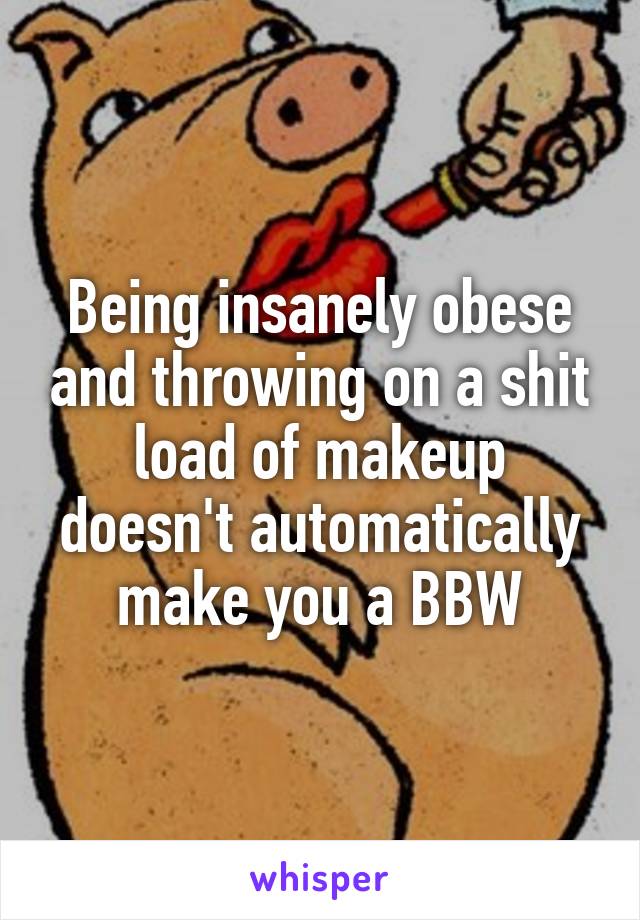 Being insanely obese and throwing on a shit load of makeup doesn't automatically make you a BBW