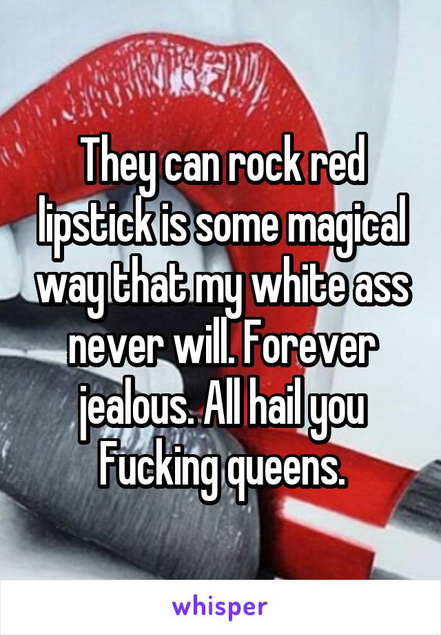 They can rock red lipstick is some magical way that my white ass never will. Forever jealous. All hail you Fucking queens.