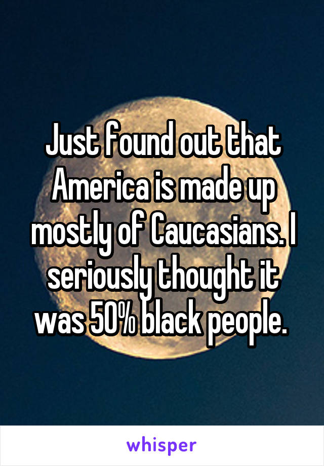 Just found out that America is made up mostly of Caucasians. I seriously thought it was 50% black people. 