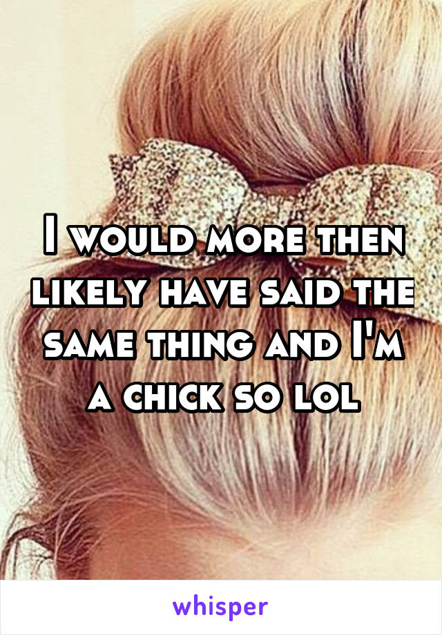 I would more then likely have said the same thing and I'm a chick so lol