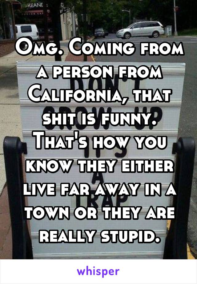 Omg. Coming from a person from California, that shit is funny. That's how you know they either live far away in a town or they are really stupid.