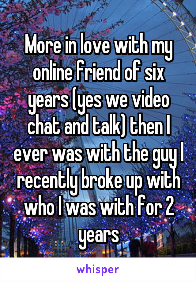More in love with my online friend of six years (yes we video chat and talk) then I ever was with the guy I recently broke up with who I was with for 2 years