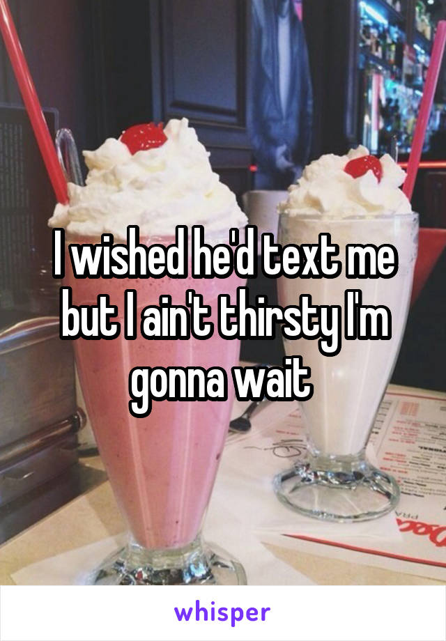 I wished he'd text me but I ain't thirsty I'm gonna wait 