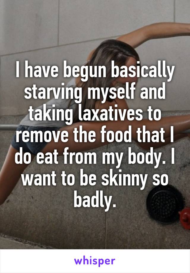 I have begun basically starving myself and taking laxatives to remove the food that I do eat from my body. I want to be skinny so badly.