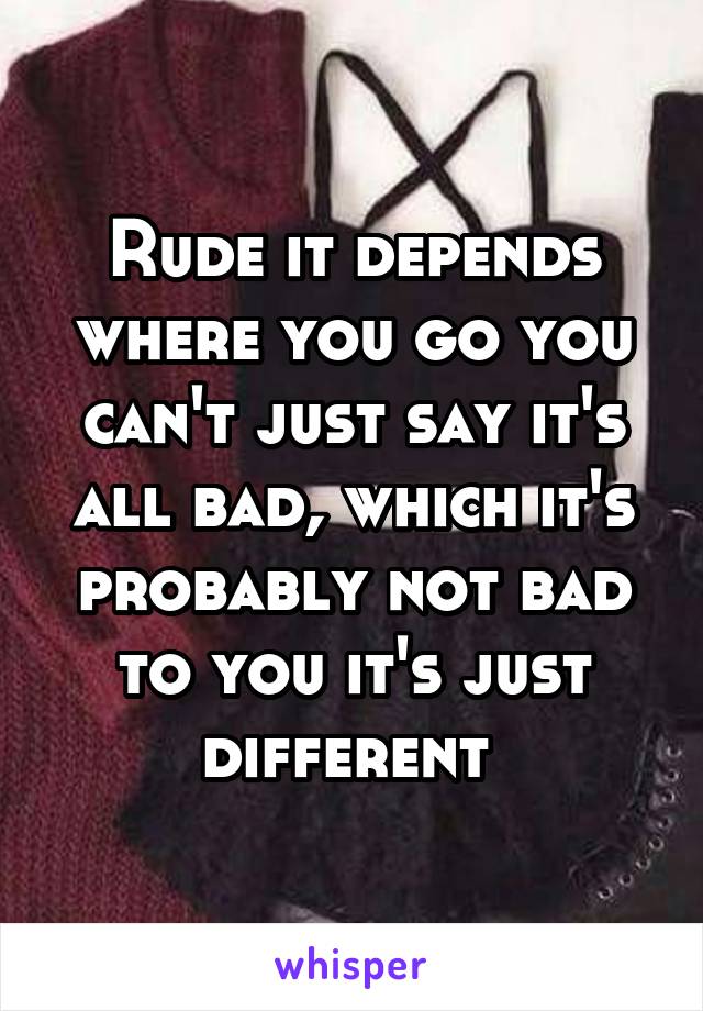 Rude it depends where you go you can't just say it's all bad, which it's probably not bad to you it's just different 