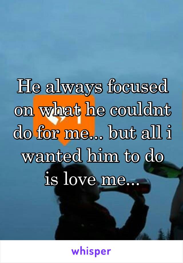 He always focused on what he couldnt do for me... but all i wanted him to do is love me...