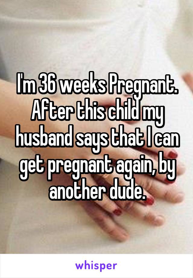 I'm 36 weeks Pregnant. After this child my husband says that I can get pregnant again, by another dude.
