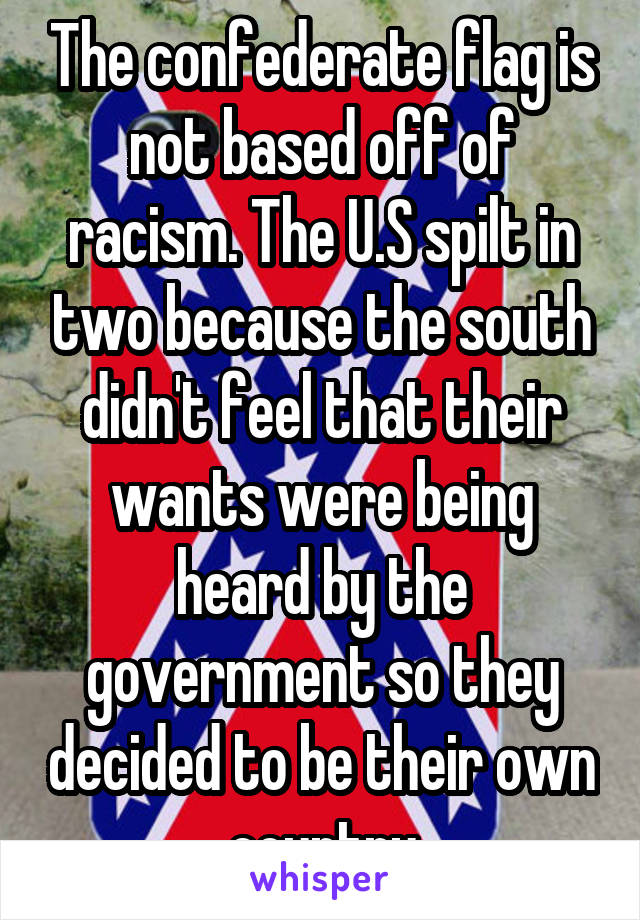 The confederate flag is not based off of racism. The U.S spilt in two because the south didn't feel that their wants were being heard by the government so they decided to be their own country