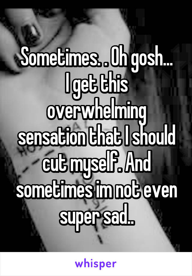 Sometimes. . Oh gosh...
I get this overwhelming sensation that I should cut myself. And sometimes im not even super sad..
