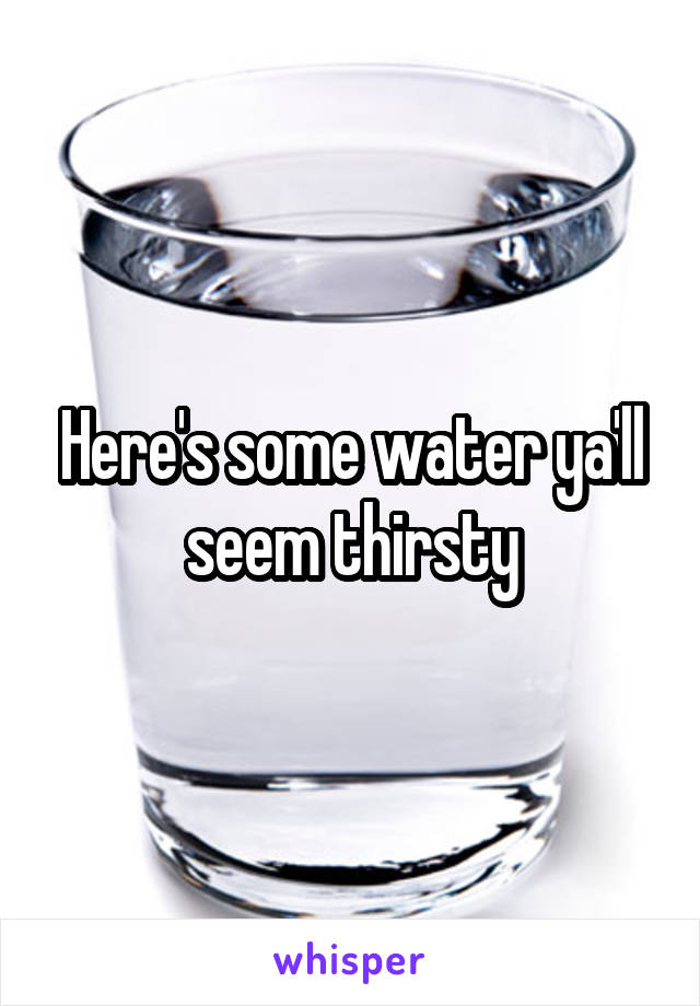 Here's some water ya'll seem thirsty
