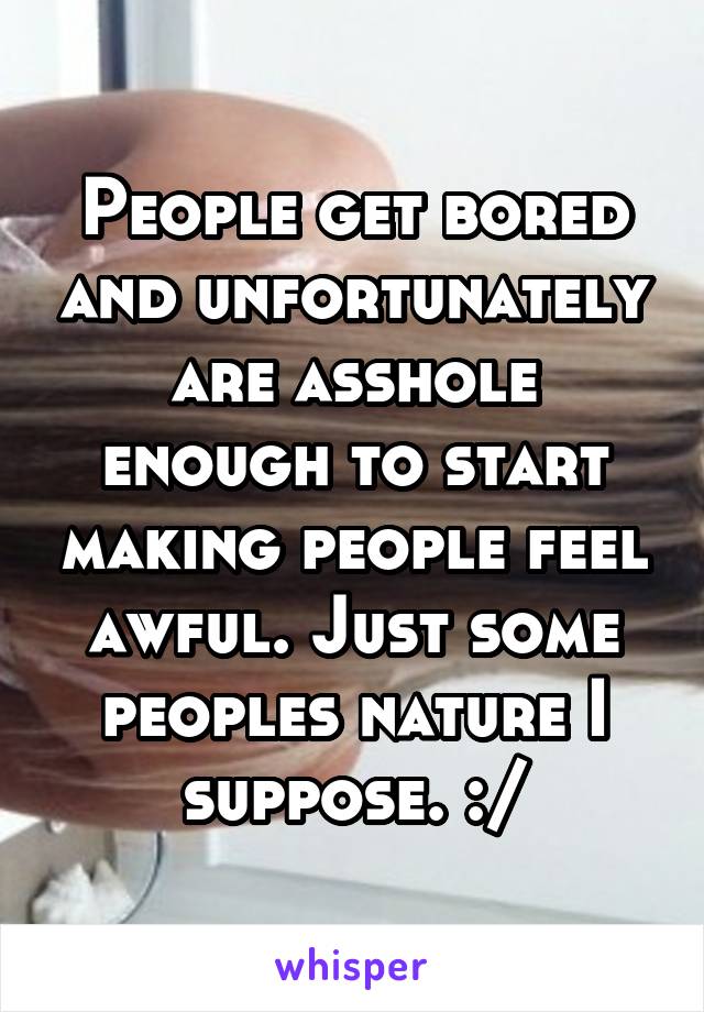 People get bored and unfortunately are asshole enough to start making people feel awful. Just some peoples nature I suppose. :/