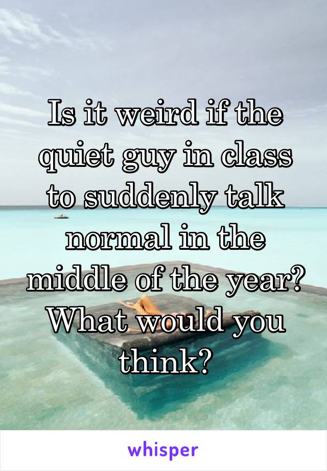 Is it weird if the quiet guy in class to suddenly talk normal in the middle of the year? What would you think?
