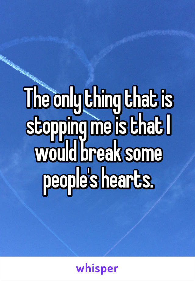 The only thing that is stopping me is that I would break some people's hearts.