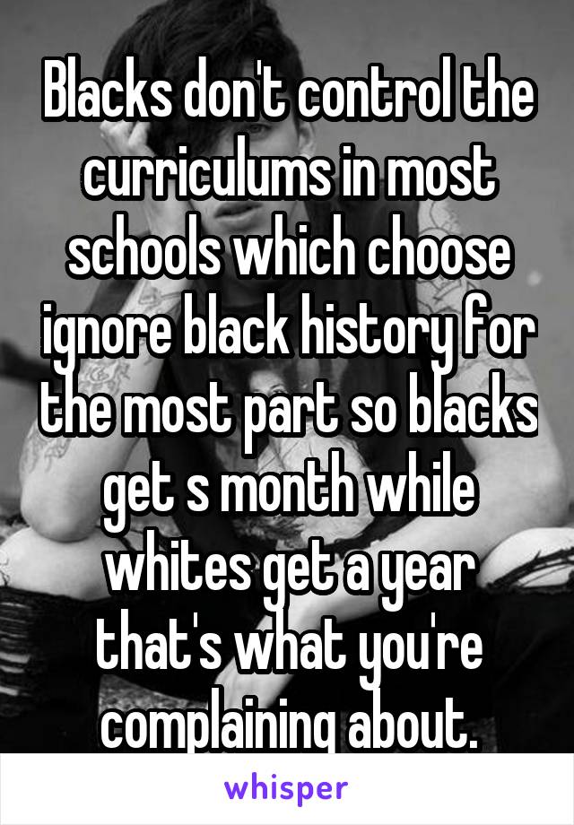 Blacks don't control the curriculums in most schools which choose ignore black history for the most part so blacks get s month while whites get a year that's what you're complaining about.