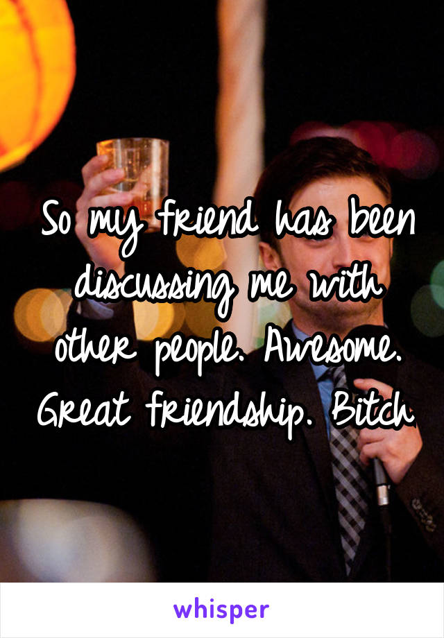 So my friend has been discussing me with other people. Awesome. Great friendship. Bitch.