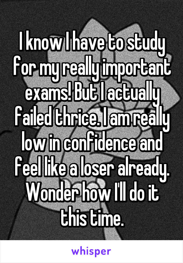 I know I have to study for my really important exams! But I actually failed thrice. I am really low in confidence and feel like a loser already. Wonder how I'll do it this time.
