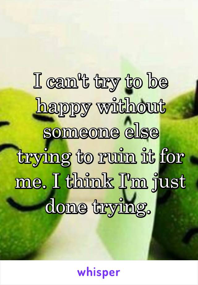 I can't try to be happy without someone else trying to ruin it for me. I think I'm just done trying. 