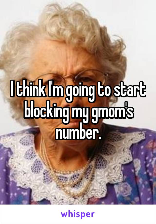 I think I'm going to start blocking my gmom's number.