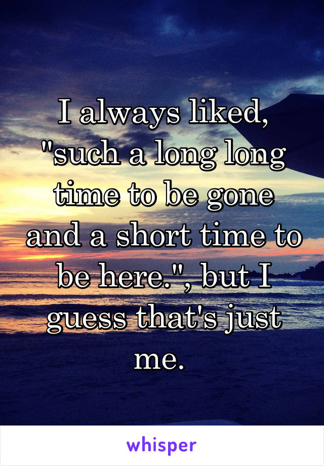 I always liked, "such a long long time to be gone and a short time to be here.", but I guess that's just me. 