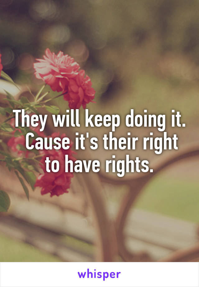 They will keep doing it.  Cause it's their right to have rights.