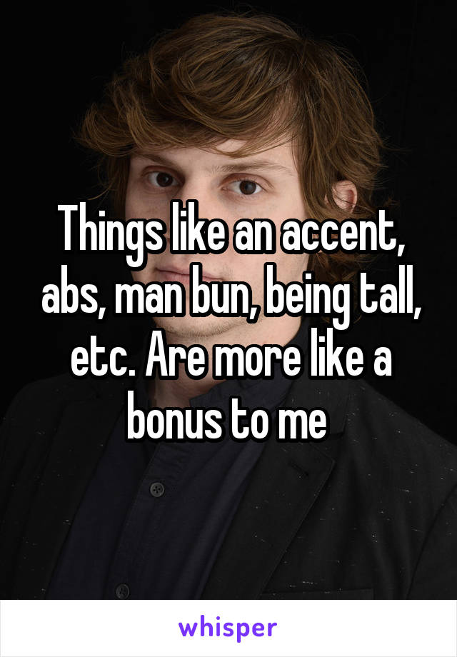 Things like an accent, abs, man bun, being tall, etc. Are more like a bonus to me 
