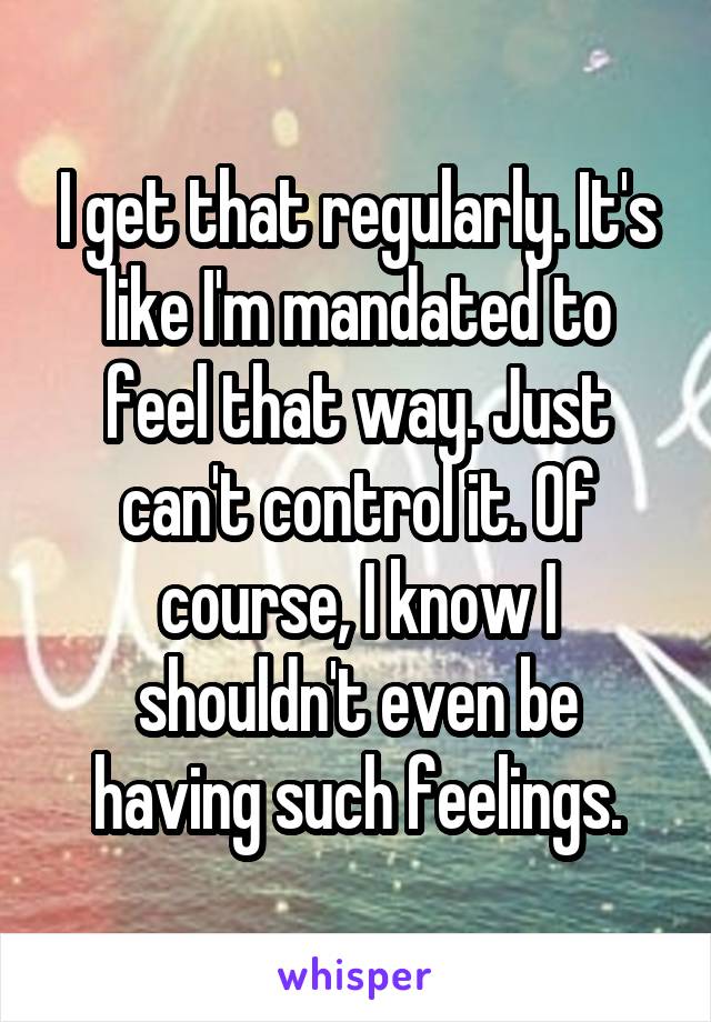 I get that regularly. It's like I'm mandated to feel that way. Just can't control it. Of course, I know I shouldn't even be having such feelings.