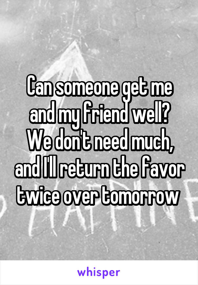 Can someone get me and my friend well?
We don't need much, and I'll return the favor twice over tomorrow 
