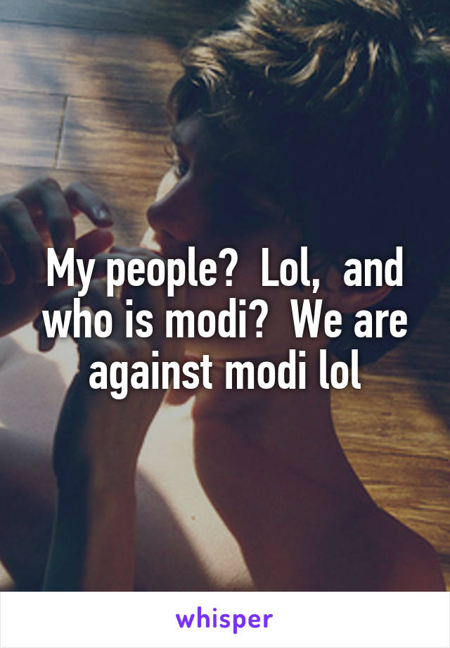 My people?  Lol,  and who is modi?  We are against modi lol