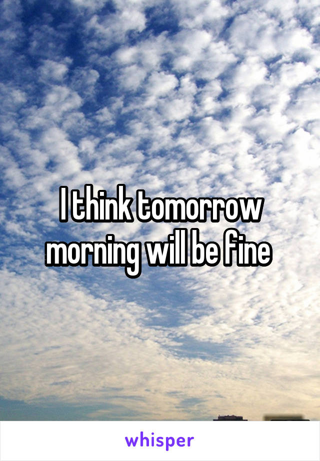 I think tomorrow morning will be fine 