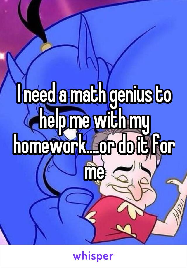 I need a math genius to help me with my homework....or do it for me