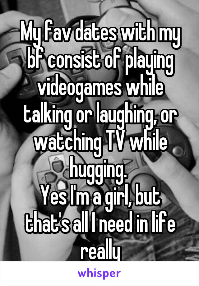 My fav dates with my bf consist of playing videogames while talking or laughing, or watching TV while hugging. 
Yes I'm a girl, but that's all I need in life really