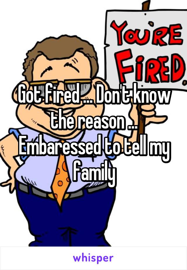 Got fired ... Don't know the reason ... Embaressed to tell my family