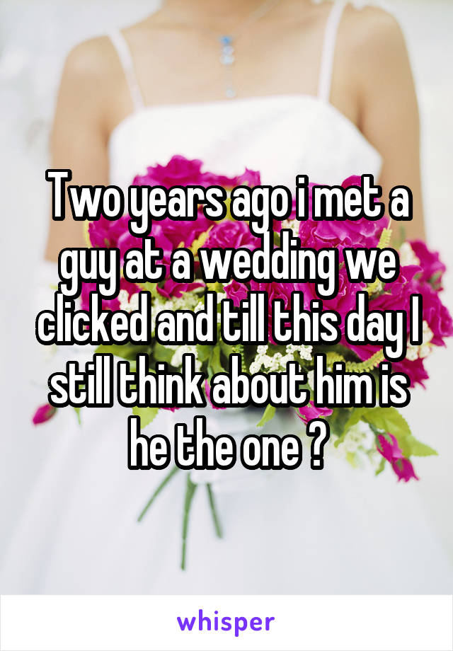Two years ago i met a guy at a wedding we clicked and till this day I still think about him is he the one ?