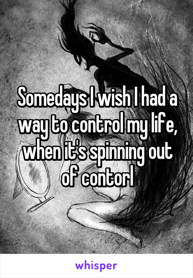 Somedays I wish I had a way to control my life, when it's spinning out of contorl