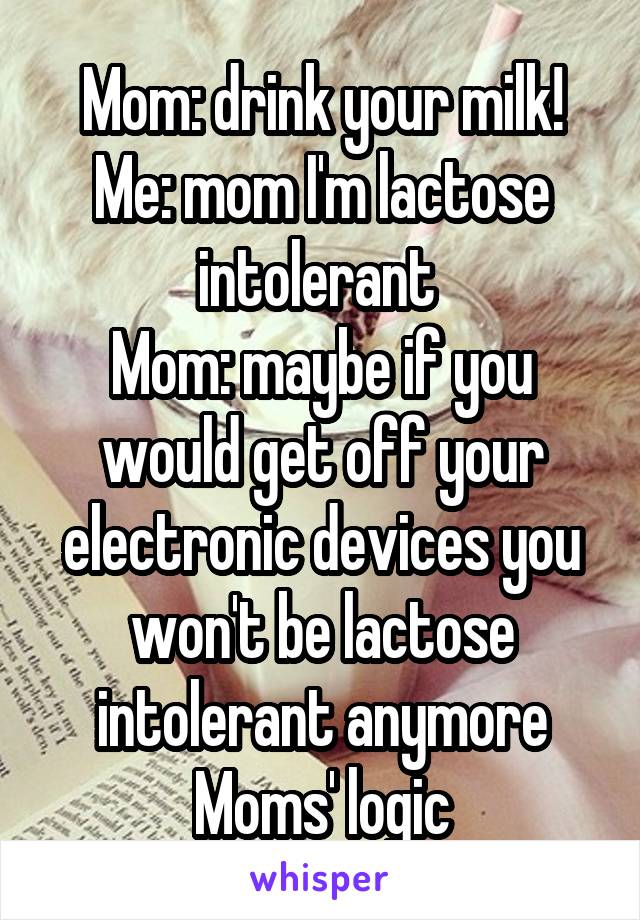 Mom: drink your milk!
Me: mom I'm lactose intolerant 
Mom: maybe if you would get off your electronic devices you won't be lactose intolerant anymore
Moms' logic