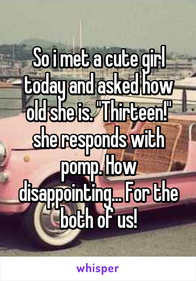 So i met a cute girl today and asked how old she is. "Thirteen!" she responds with pomp. How disappointing... For the both of us!