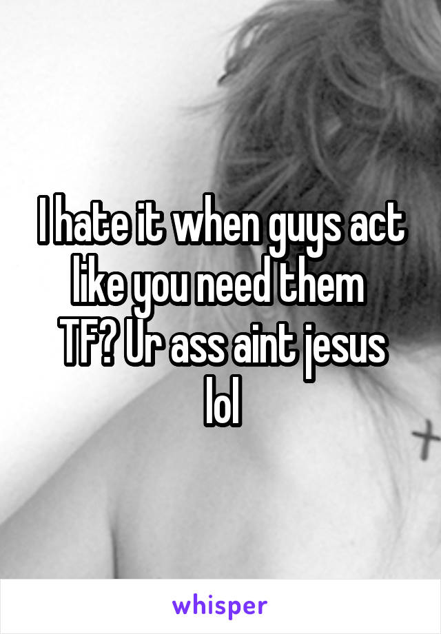 I hate it when guys act like you need them 
TF? Ur ass aint jesus lol