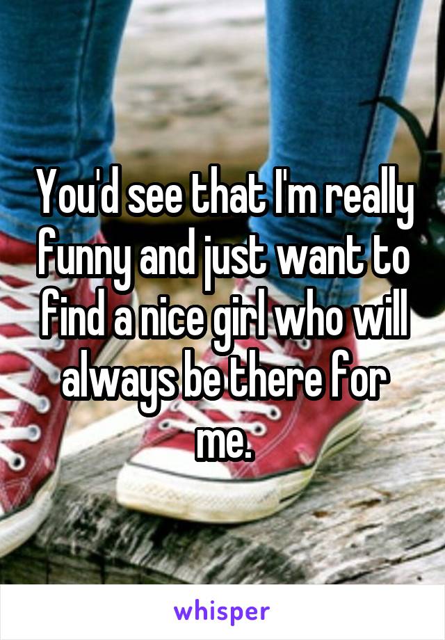 You'd see that I'm really funny and just want to find a nice girl who will always be there for me.