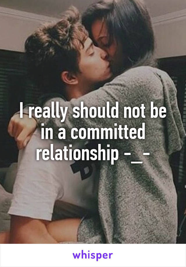 I really should not be in a committed relationship -_-