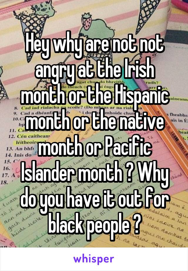 Hey why are not not angry at the Irish month or the Hispanic month or the native month or Pacific Islander month ? Why do you have it out for black people ?