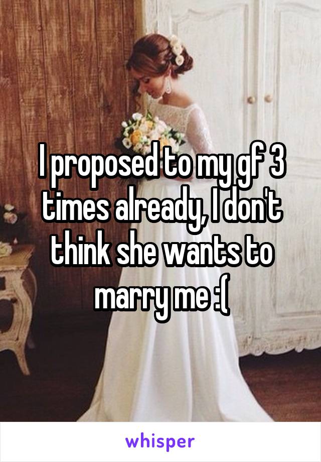 I proposed to my gf 3 times already, I don't think she wants to marry me :(