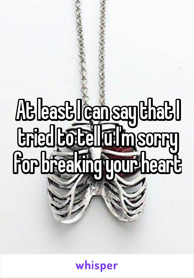 At least I can say that I tried to tell u I'm sorry for breaking your heart