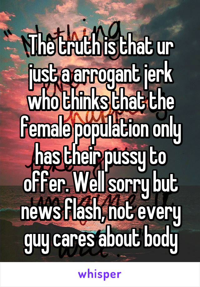 The truth is that ur just a arrogant jerk who thinks that the female population only has their pussy to offer. Well sorry but news flash, not every guy cares about body