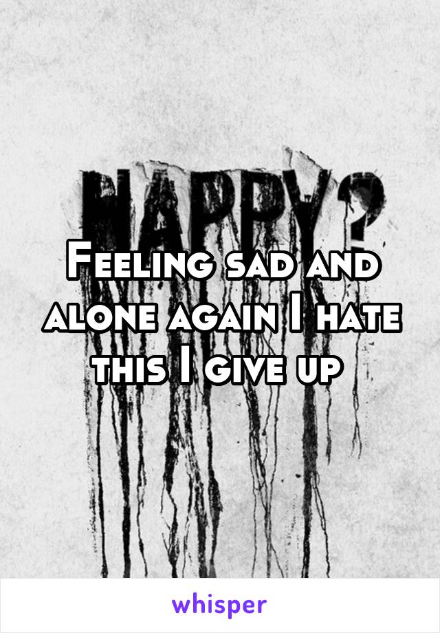 Feeling sad and alone again I hate this I give up 