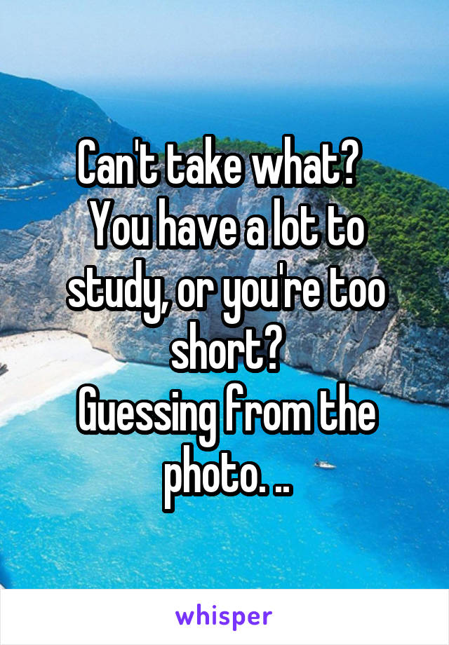 Can't take what?  
You have a lot to study, or you're too short?
Guessing from the photo. ..
