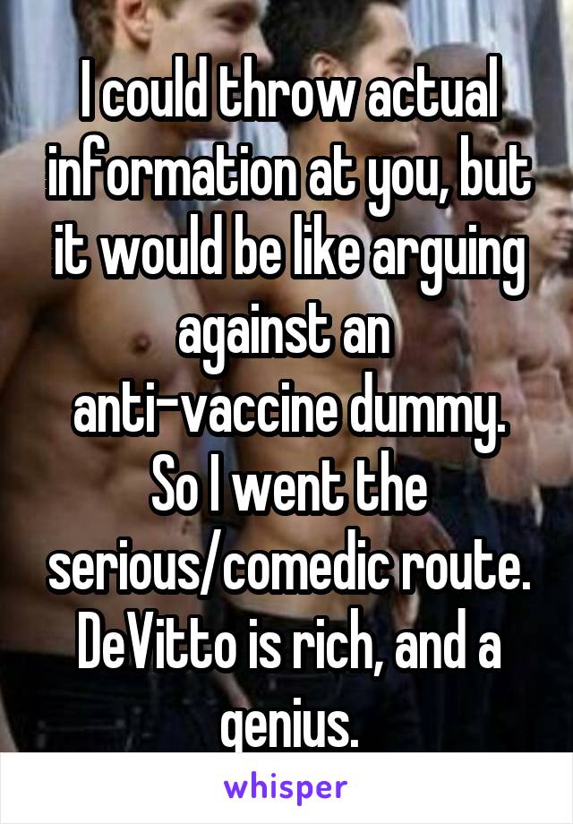 I could throw actual information at you, but it would be like arguing against an 
anti-vaccine dummy.
So I went the serious/comedic route.
DeVitto is rich, and a genius.